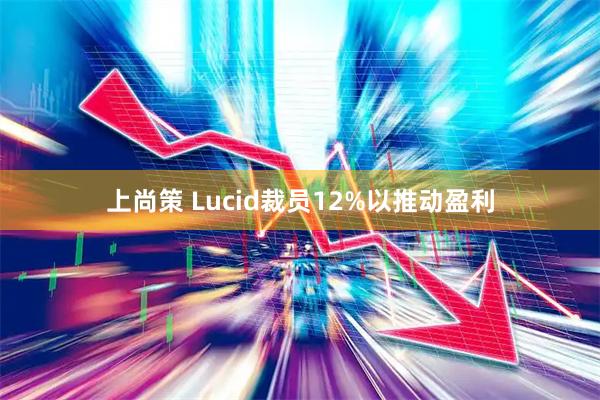 上尚策 Lucid裁员12%以推动盈利