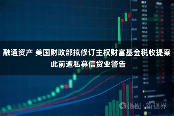 融通资产 美国财政部拟修订主权财富基金税收提案 此前遭私募信贷业警告