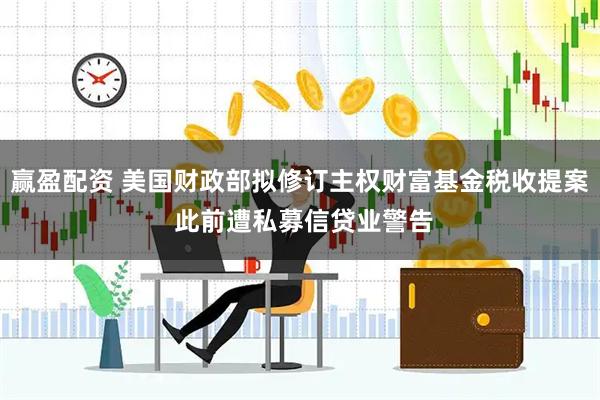赢盈配资 美国财政部拟修订主权财富基金税收提案 此前遭私募信贷业警告