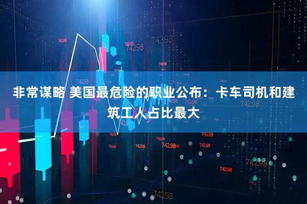 非常谋略 美国最危险的职业公布：卡车司机和建筑工人占比最大