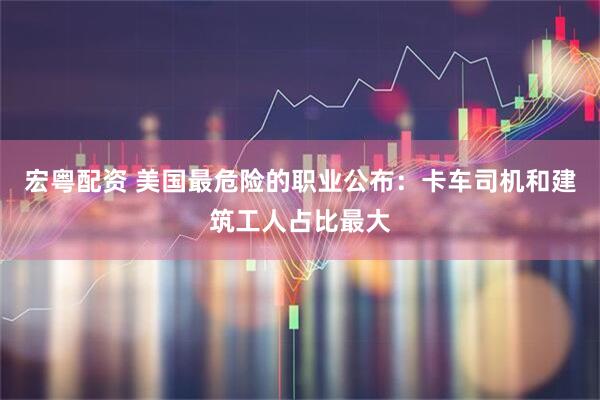 宏粤配资 美国最危险的职业公布：卡车司机和建筑工人占比最大