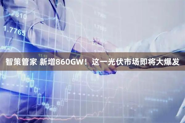 智策管家 新增860GW！这一光伏市场即将大爆发