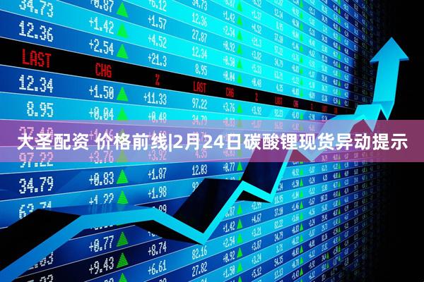 大圣配资 价格前线|2月24日碳酸锂现货异动提示