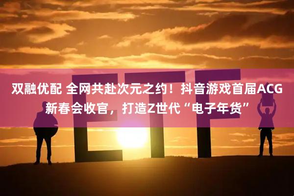 双融优配 全网共赴次元之约！抖音游戏首届ACG新春会收官，打造Z世代“电子年货”