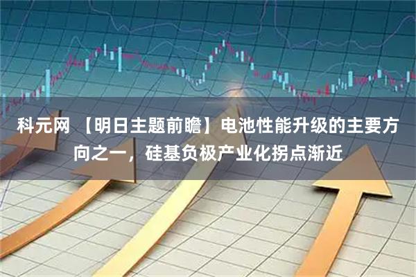 科元网 【明日主题前瞻】电池性能升级的主要方向之一，硅基负极产业化拐点渐近