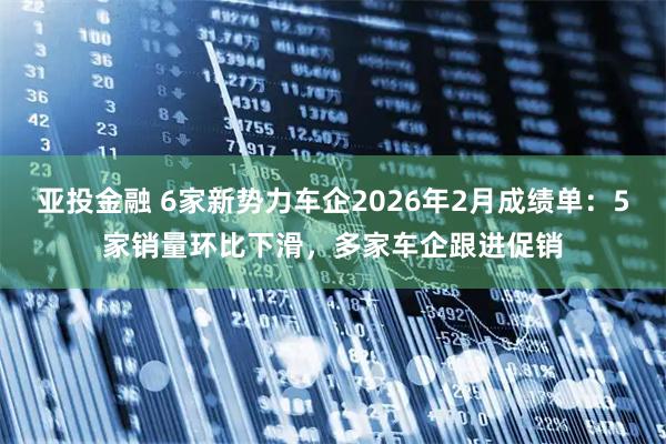亚投金融 6家新势力车企2026年2月成绩单：5家销量环比下滑，多家车企跟进促销