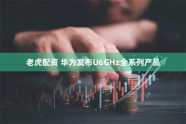 老虎配资 华为发布U6GHz全系列产品