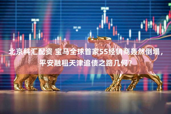 北京科汇配资 宝马全球首家5S经销商轰然倒塌，平安融租天津追债之路几何？