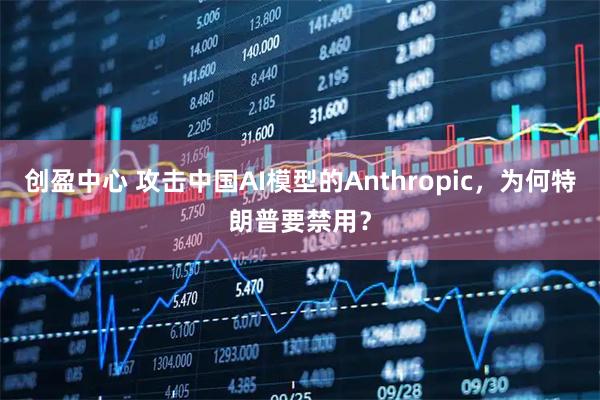 创盈中心 攻击中国AI模型的Anthropic，为何特朗普要禁用？