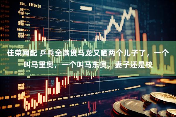佳荣网配 乒乓全满贯马龙又晒两个儿子了，一个叫马里奥，一个叫马东奥，妻子还是校