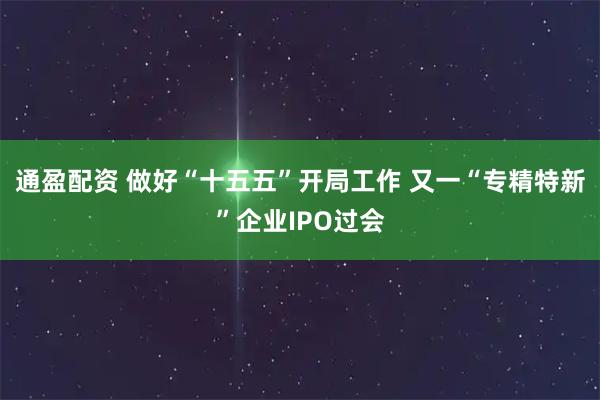 通盈配资 做好“十五五”开局工作 又一“专精特新”企业IPO过会