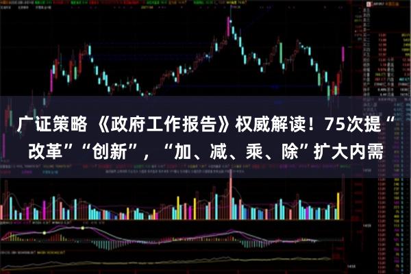 广证策略 《政府工作报告》权威解读！75次提“改革”“创新”，“加、减、乘、除”扩大内需
