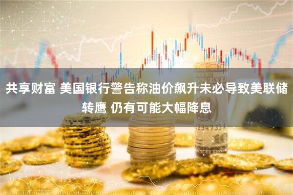 共享财富 美国银行警告称油价飙升未必导致美联储转鹰 仍有可能大幅降息