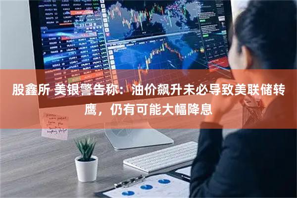 股鑫所 美银警告称：油价飙升未必导致美联储转鹰，仍有可能大幅降息