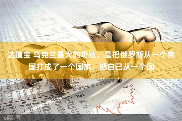 达道宝 乌克兰最大的功绩，是把俄罗斯从一个帝国打成了一个国家，把自己从一个国