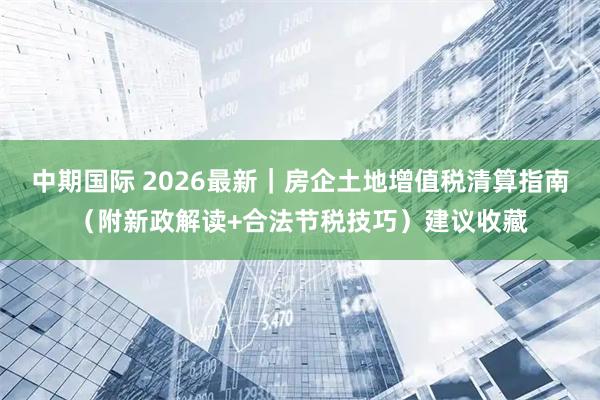 中期国际 2026最新｜房企土地增值税清算指南（附新政解读+合法节税技巧）建议收藏