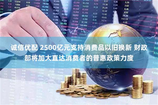 诚信优配 2500亿元支持消费品以旧换新 财政部将加大直达消费者的普惠政策力度