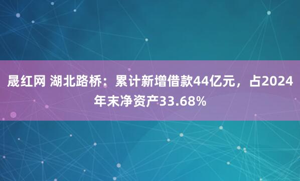 晟红网 湖北路桥：累计新增借款44亿元，占2024年末净资产33.68%