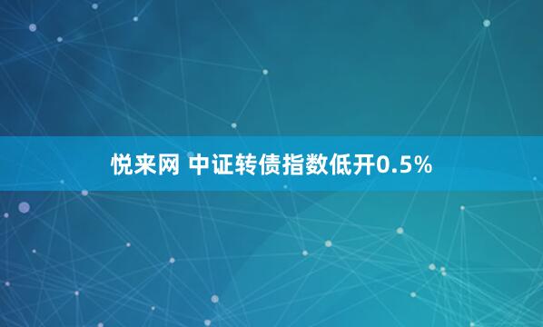 悦来网 中证转债指数低开0.5%