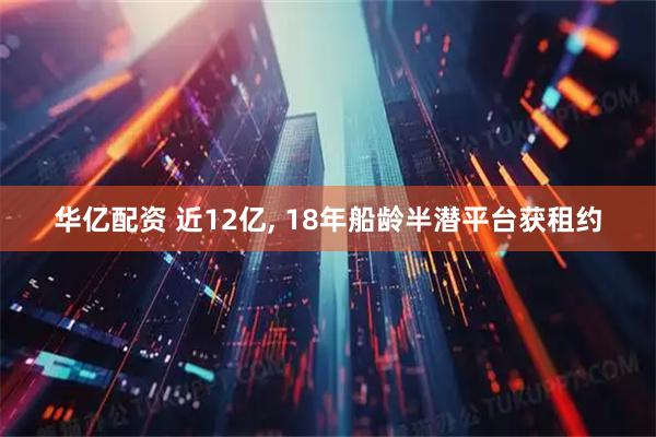 华亿配资 近12亿, 18年船龄半潜平台获租约