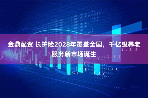金鼎配资 长护险2028年覆盖全国，千亿级养老服务新市场诞生