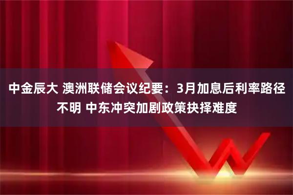 中金辰大 澳洲联储会议纪要：3月加息后利率路径不明 中东冲突加剧政策抉择难度