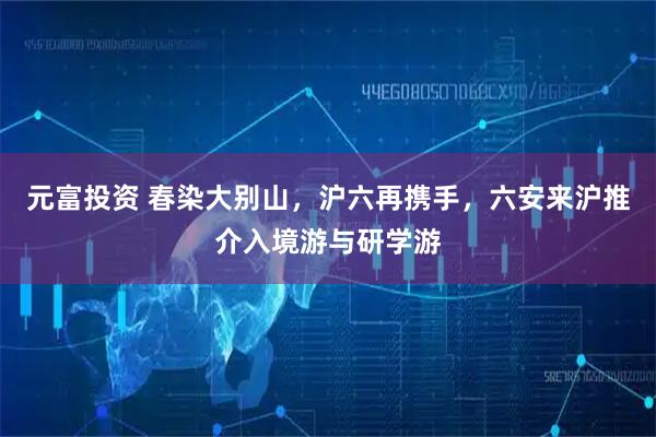 元富投资 春染大别山，沪六再携手，六安来沪推介入境游与研学游