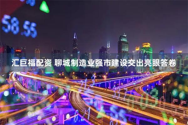 汇巨福配资 聊城制造业强市建设交出亮眼答卷