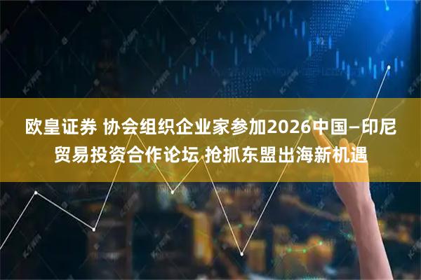 欧皇证券 协会组织企业家参加2026中国—印尼贸易投资合作论坛 抢抓东盟出海新机遇