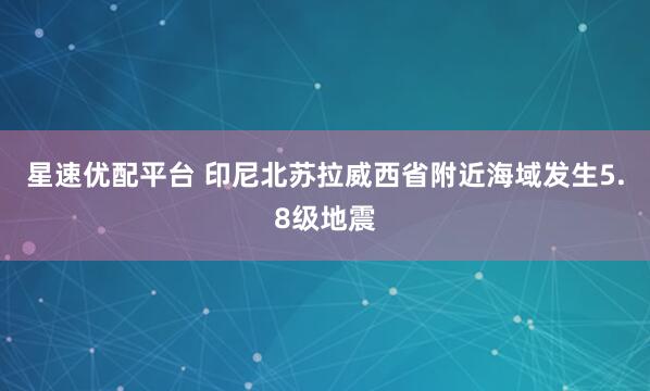星速优配平台 印尼北苏拉威西省附近海域发生5.8级地震