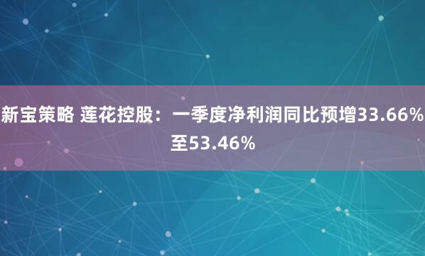 新宝策略 莲花控股：一季度净利润同比预增33.66%至53.46%