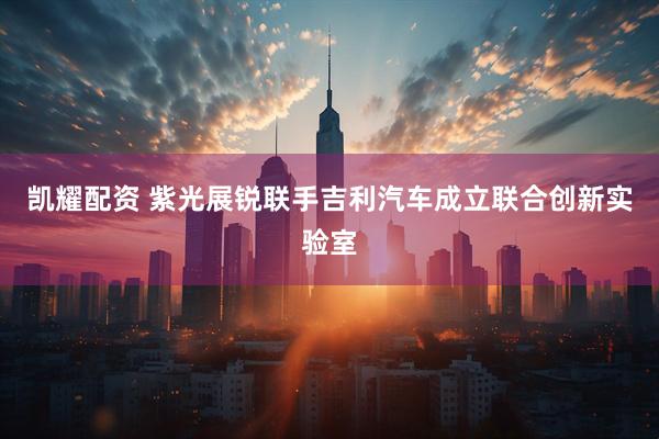 凯耀配资 紫光展锐联手吉利汽车成立联合创新实验室