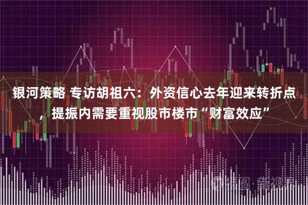 银河策略 专访胡祖六：外资信心去年迎来转折点，提振内需要重视股市楼市“财富效应”