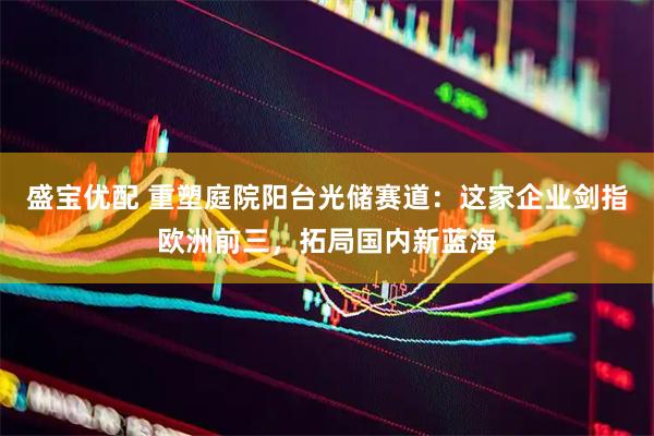 盛宝优配 重塑庭院阳台光储赛道：这家企业剑指欧洲前三，拓局国内新蓝海