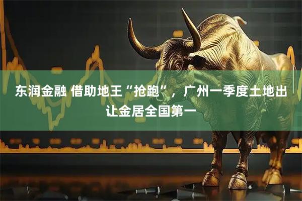 东润金融 借助地王“抢跑”，广州一季度土地出让金居全国第一