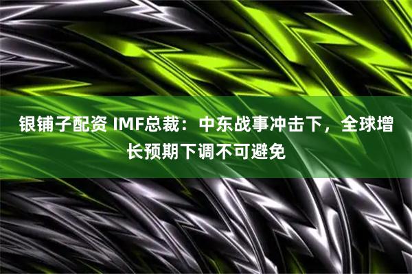 银铺子配资 IMF总裁：中东战事冲击下，全球增长预期下调不可避免