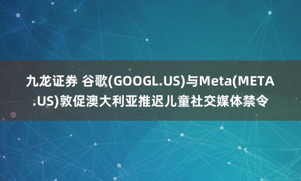 九龙证券 谷歌(GOOGL.US)与Meta(META.US)敦促澳大利亚推迟儿童社交媒体禁令