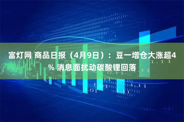 富灯网 商品日报（4月9日）：豆一增仓大涨超4% 消息面扰动碳酸锂回落