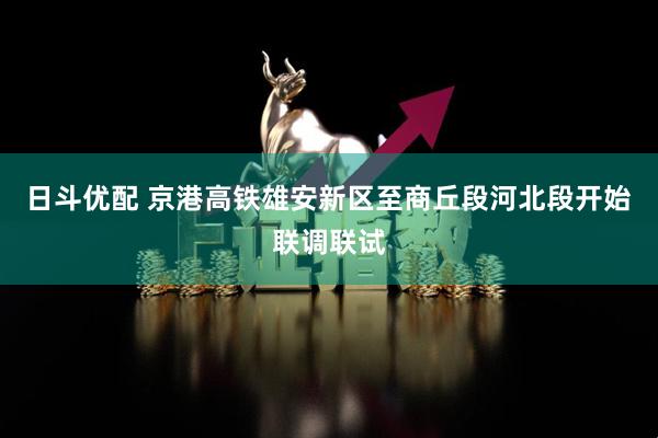 日斗优配 京港高铁雄安新区至商丘段河北段开始联调联试