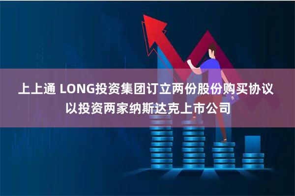 上上通 LONG投资集团订立两份股份购买协议 以投资两家纳斯达克上市公司