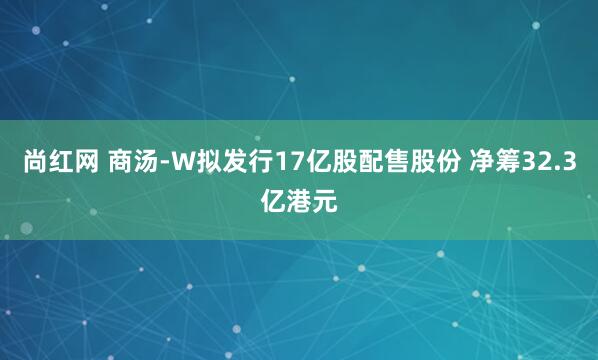 尚红网 商汤-W拟发行17亿股配售股份 净筹32.3亿港元