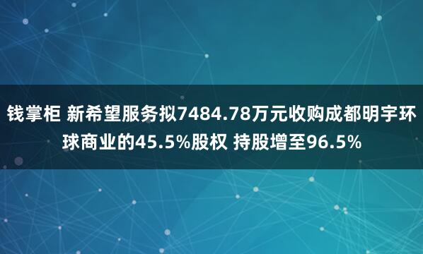 钱掌柜 新希望服务拟7484.78万元收购成都明宇环球商业的45.5%股权 持股增至96.5%