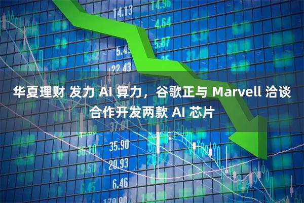 华夏理财 发力 AI 算力，谷歌正与 Marvell 洽谈合作开发两款 AI 芯片
