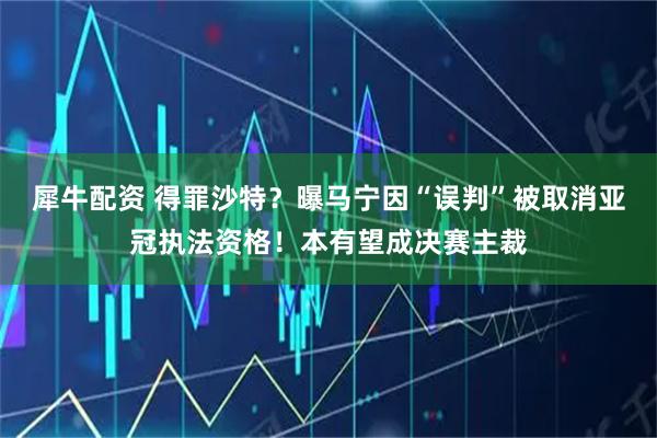 犀牛配资 得罪沙特？曝马宁因“误判”被取消亚冠执法资格！本有望成决赛主裁