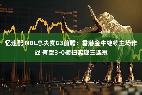 忆速配 NBL总决赛G3前瞻：香港金牛继续主场作战 有望3-0横扫实现三连冠