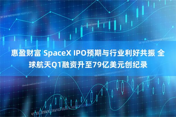 惠盈财富 SpaceX IPO预期与行业利好共振 全球航天Q1融资升至79亿美元创纪录