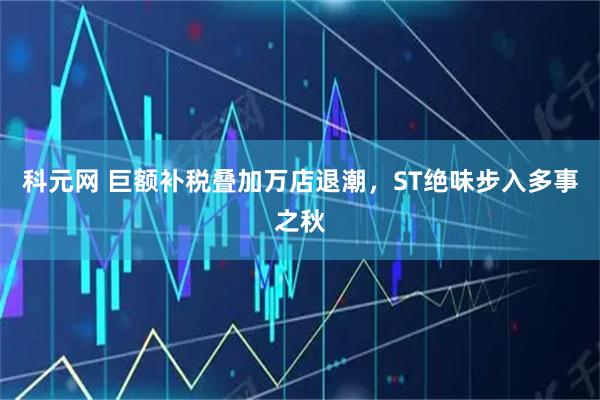 科元网 巨额补税叠加万店退潮，ST绝味步入多事之秋