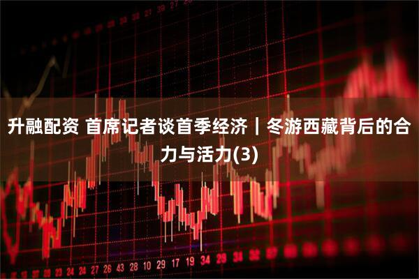 升融配资 首席记者谈首季经济｜冬游西藏背后的合力与活力(3)