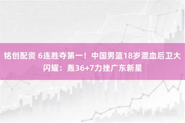 铭创配资 6连胜夺第一！中国男篮18岁混血后卫大闪耀：轰36+7力挫广东新星