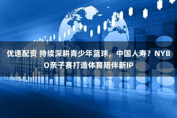 优速配资 持续深耕青少年篮球，中国人寿？NYBO亲子赛打造体育陪伴新IP